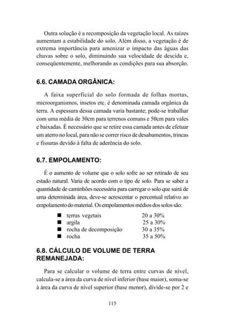 115
Outra solução é a recomposição da vegetação local. As raízes
aumentam a estabilidade do solo. Além disso, a vegetação é de
extrema importância para amenizar o impacto das águas das
chuvas sobre o solo, diminuindo sua velocidade de descida e,
conseqüentemente, melhorando as condições para sua absorção.
6.6. CAMADA ORGÂNICA:
A faixa superficial do solo formada de folhas mortas,
microorganismos, insetos etc. é denominada camada orgânica da
terra. A espessura dessa camada varia bastante; pode-se trabalhar
com uma média de 30cm para terrenos comuns e 50cm para vales
e baixadas. É necessário que se retire essa camada antes de efetuar
um aterro no local, para não se correr risco de desabamentos, trincas
e fissuras devido à falta de aderência do solo.
6.7. EMPOLAMENTO:
É o aumento de volume que o solo sofre ao ser retirado de seu
estado natural. Varia de acordo com o tipo de solo. Para se saber a
quantidade de caminhões necessária para carregar o solo que sairá de
uma determinada área, deve-se acrescentar o percentual relativo ao
empolamentodomaterial.Osempolamentosmédiosdossolossão:
terras vegetais ™ 20 a 30%
argila ™ 25 a 30%
rocha de decomposição ™ 30 a 35%
rocha ™ 35 a 50%
6.8. CÁLCULO DE VOLUME DE TERRA
REMANEJADA:
Para se calcular o volume de terra entre curvas de nível,
calcula-se a área da curva de nível inferior (base maior), soma-se
à área da curva de nível superior (base menor), divide-se por 2 e
 
