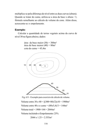 116
multiplica-se pela diferença de nível entre as duas curvas (altura).
Quando se tratar do cume, utiliza-se a área da base x altura / 3,
fórmula semelhante ao cálculo de volume do cone. Além disso,
acrescenta-se o empolamento.
Exemplo:
Calcular a quantidade de terras vegetais acima da curva de
nível 30 na figura abaixo, dados:
área da base maior (30) = 300m²
área da base menor (40) = 80m²
cota do cume = 45,4m
Volume entre 30 e 40 = [(300+80)/2]x10 = 1900m³
Volume entre 40 e o cume = (80x5,4)/3 = 144m³
Volume total = 1900+144 = 2044m³
Volume incluindo o Empolamento: 25%
2044 x 1.25 = 2.555m³
10
10
30
30
20
20
40
40
Fig. 6.9 – Exemplo para exercício de cálculo de volume.
 
