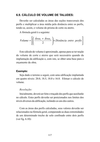 117
6.9. CÁLCULO DE VOLUME DE TALUDES:
Deverão ser calculadas as áreas das seções transversais dos
perfis e multiplicar a área média pela distância entre os perfis,
tendo-se, assim, o volume do prisma de corte ou aterro.
A fórmula geral é a seguinte:








×






 +
= perfisentreDistância
ÁreaÁrea
Volume
2
21
Este cálculo de volume é aproximado, apenas para se ter noção
do volume de corte e aterro que será necessário quando da
implantação da edificação e, com isto, se obter uma base para o
orçamento da obra.
Exemplo:
Seja dado o terreno a seguir, com uma edificação implantada
em quatro níveis: 20.0, 18.5, 18.0 e 16.0. Efetuar o cálculo de
volume.
Resolução:
Inicialmente, deverá ser feito o traçado dos perfis que auxiliarão
no cálculo. Estes perfis deverão ser posicionados nos limites dos
níveis diversos da edificação, isolando-os uns dos outros.
Com as áreas dos perfis calculadas, seus valores deverão ser
relacionados na fórmula geral, comparando as duas extremidades
de um determinado trecho de solo confinado entre dois perfis
(ver fig. 6.10):
 