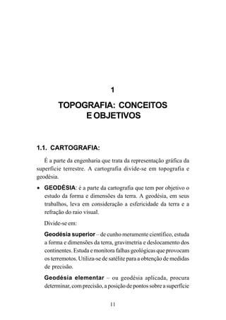 11
1
TOPOGRAFIA: CONCEITOS
E OBJETIVOS
1.1. CARTOGRAFIA:
É a parte da engenharia que trata da representação gráfica da
superfície terrestre. A cartografia divide-se em topografia e
geodésia.
• GEODÉSIA: é a parte da cartografia que tem por objetivo o
estudo da forma e dimensões da terra. A geodésia, em seus
trabalhos, leva em consideração a esfericidade da terra e a
refração do raio visual.
Divide-se em:
Geodésia superior – de cunho meramente científico, estuda
a forma e dimensões da terra, gravimetria e deslocamento dos
continentes. Estuda e monitora falhas geológicas que provocam
os terremotos. Utiliza-se de satélite para a obtenção de medidas
de precisão.
Geodésia elementar – ou geodésia aplicada, procura
determinar, com precisão, a posição de pontos sobre a superfície
 