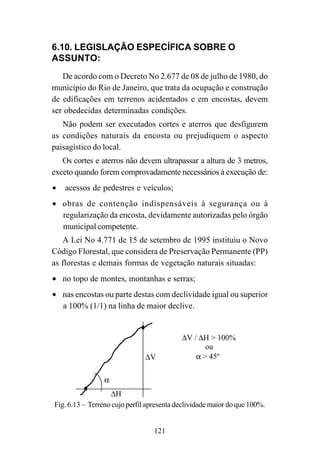121
6.10. LEGISLAÇÃO ESPECÍFICA SOBRE O
ASSUNTO:
De acordo com o Decreto No 2.677 de 08 de julho de 1980, do
município do Rio de Janeiro, que trata da ocupação e construção
de edificações em terrenos acidentados e em encostas, devem
ser obedecidas determinadas condições.
Não podem ser executados cortes e aterros que desfigurem
as condições naturais da encosta ou prejudiquem o aspecto
paisagístico do local.
Os cortes e aterros não devem ultrapassar a altura de 3 metros,
exceto quando forem comprovadamente necessários à execução de:
• acessos de pedestres e veículos;
• obras de contenção indispensáveis à segurança ou à
regularização da encosta, devidamente autorizadas pelo órgão
municipal competente.
A Lei No 4.771 de 15 de setembro de 1995 instituiu o Novo
Código Florestal, que considera de Preservação Permanente (PP)
as florestas e demais formas de vegetação naturais situadas:
• no topo de montes, montanhas e serras;
• nas encostas ou parte destas com declividade igual ou superior
a 100% (1/1) na linha de maior declive.
∆V
∆H
α
∆V / ∆H > 100%
ou
α > 45º
Fig. 6.13 – Terreno cujo perfil apresenta declividade maior do que 100%.
 