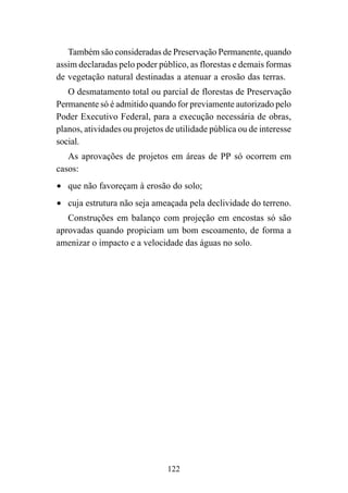 122
Também são consideradas de Preservação Permanente, quando
assim declaradas pelo poder público, as florestas e demais formas
de vegetação natural destinadas a atenuar a erosão das terras.
O desmatamento total ou parcial de florestas de Preservação
Permanente só é admitido quando for previamente autorizado pelo
Poder Executivo Federal, para a execução necessária de obras,
planos, atividades ou projetos de utilidade pública ou de interesse
social.
As aprovações de projetos em áreas de PP só ocorrem em
casos:
• que não favoreçam à erosão do solo;
• cuja estrutura não seja ameaçada pela declividade do terreno.
Construções em balanço com projeção em encostas só são
aprovadas quando propiciam um bom escoamento, de forma a
amenizar o impacto e a velocidade das águas no solo.
 