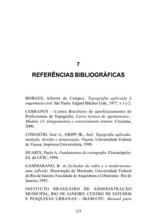 123
7
REFERÊNCIAS BIBLIOGRÁFICAS
BORGES, Alberto de Campos. Topografia aplicada à
engenharia civil. São Paulo: Edgard Blücher Ltda., 1977. v 1 e 2.
CEBRAPOT – Centro Brasileiro de aperfeiçoamento de
Profissionais de Topografia, Curso técnico de agrimensura ,
Módulo 13: fotogrametria e sensoriamento remoto. Criciúma,
2000.
COMASTRI, José A., GRIPP JR., Joel. Topografia aplicada:
medição, divisão e demarcação. Viçosa: Universidade Federal
de Viçosa, Imprensa Universitária, 1990.
DUARTE, Paulo A. Fundamentos de cartografia. Florianópolis:
Ed. da UFSC, 1994.
GAMMARANO, B. As fachadas de vidro e o modernismo:
uma reflexão. Dissertação de Mestrado, Universidade Federal
do Rio de Janeiro, Faculdade de Arquitetura e Urbanismo: Rio de
Janeiro, 1992.
INSTITUTO BRASILEIRO DE ADMINISTRAÇÃO
MUNICIPAL, RIO DE JANEIRO. CENTRO DE ESTUDOS
E PESQUISAS URBANAS – IBAM/CPU. Manual para
 