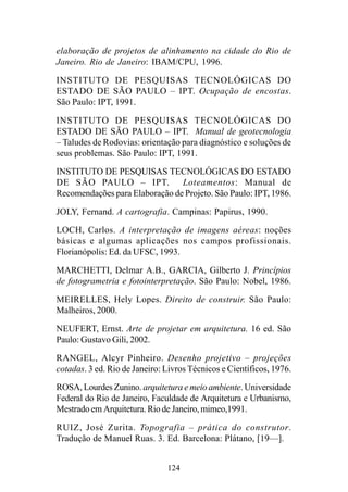 124
elaboração de projetos de alinhamento na cidade do Rio de
Janeiro. Rio de Janeiro: IBAM/CPU, 1996.
INSTITUTO DE PESQUISAS TECNOLÓGICAS DO
ESTADO DE SÃO PAULO – IPT. Ocupação de encostas.
São Paulo: IPT, 1991.
INSTITUTO DE PESQUISAS TECNOLÓGICAS DO
ESTADO DE SÃO PAULO – IPT. Manual de geotecnologia
– Taludes de Rodovias: orientação para diagnóstico e soluções de
seus problemas. São Paulo: IPT, 1991.
INSTITUTO DE PESQUISAS TECNOLÓGICAS DO ESTADO
DE SÃO PAULO – IPT. Loteamentos: Manual de
Recomendações para Elaboração de Projeto. São Paulo: IPT, 1986.
JOLY, Fernand. A cartografia. Campinas: Papirus, 1990.
LOCH, Carlos. A interpretação de imagens aéreas: noções
básicas e algumas aplicações nos campos profissionais.
Florianópolis: Ed. da UFSC, 1993.
MARCHETTI, Delmar A.B., GARCIA, Gilberto J. Princípios
de fotogrametria e fotointerpretação. São Paulo: Nobel, 1986.
MEIRELLES, Hely Lopes. Direito de construir. São Paulo:
Malheiros, 2000.
NEUFERT, Ernst. Arte de projetar em arquitetura. 16 ed. São
Paulo: Gustavo Gili, 2002.
RANGEL, Alcyr Pinheiro. Desenho projetivo – projeções
cotadas. 3 ed. Rio de Janeiro: Livros Técnicos e Científicos, 1976.
ROSA, Lourdes Zunino. arquitetura e meio ambiente. Universidade
Federal do Rio de Janeiro, Faculdade de Arquitetura e Urbanismo,
Mestrado em Arquitetura. Rio de Janeiro, mimeo,1991.
RUIZ, José Zurita. Topografia – prática do construtor.
Tradução de Manuel Ruas. 3. Ed. Barcelona: Plátano, [19—].
 