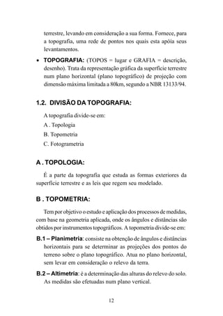 12
terrestre, levando em consideração a sua forma. Fornece, para
a topografia, uma rede de pontos nos quais esta apóia seus
levantamentos.
• TOPOGRAFIA: (TOPOS = lugar e GRAFIA = descrição,
desenho). Trata da representação gráfica da superfície terrestre
num plano horizontal (plano topográfico) de projeção com
dimensão máxima limitada a 80km, segundo a NBR 13133/94.
1.2. DIVISÃO DA TOPOGRAFIA:
A topografia divide-se em:
A . Topologia
B. Topometria
C. Fotogrametria
A . TOPOLOGIA:
É a parte da topografia que estuda as formas exteriores da
superfície terrestre e as leis que regem seu modelado.
B . TOPOMETRIA:
Tem por objetivo o estudo e aplicação dos processos de medidas,
com base na geometria aplicada, onde os ângulos e distâncias são
obtidos por instrumentos topográficos. A topometria divide-se em:
B.1 – Planimetria: consiste na obtenção de ângulos e distâncias
horizontais para se determinar as projeções dos pontos do
terreno sobre o plano topográfico. Atua no plano horizontal,
sem levar em consideração o relevo da terra.
B.2 – Altimetria: é a determinação das alturas do relevo do solo.
As medidas são efetuadas num plano vertical.
 