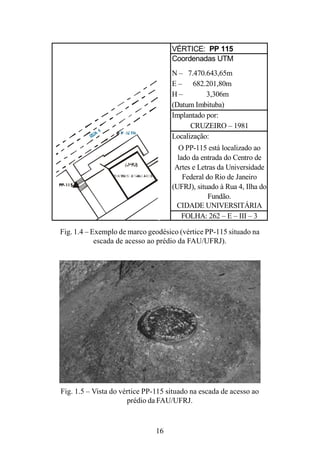 16
Fig. 1.4 – Exemplo de marco geodésico (vértice PP-115 situado na
escada de acesso ao prédio da FAU/UFRJ).
Fig. 1.5 – Vista do vértice PP-115 situado na escada de acesso ao
prédio da FAU/UFRJ.
VÉRTICE: PP 115
Coordenadas UTM
N – 7.470.643,65m
E – 682.201,80m
H – 3,306m
(Datum Imbituba)
Implantado por:
CRUZEIRO – 1981
Localização:
O PP-115 está localizado ao
lado da entrada do Centro de
Artes e Letras da Universidade
Federal do Rio de Janeiro
(UFRJ), situado à Rua 4, Ilha do
Fundão.
CIDADE UNIVERSITÁRIA
FOLHA: 262 – E – III – 3
 
