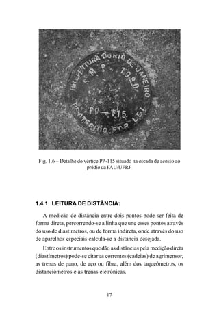 17
Fig. 1.6 – Detalhe do vértice PP-115 situado na escada de acesso ao
prédio da FAU/UFRJ.
1.4.1 LEITURA DE DISTÂNCIA:
A medição de distância entre dois pontos pode ser feita de
forma direta, percorrendo-se a linha que une esses pontos através
do uso de diastímetros, ou de forma indireta, onde através do uso
de aparelhos especiais calcula-se a distância desejada.
Entre os instrumentos que dão as distâncias pela medição direta
(diastímetros) pode-se citar as correntes (cadeias) de agrimensor,
as trenas de pano, de aço ou fibra, além dos taqueômetros, os
distanciômetros e as trenas eletrônicas.
 