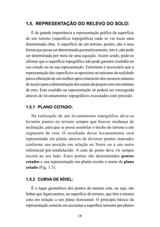 18
1.5. REPRESENTAÇÃO DO RELEVO DO SOLO:
É de grande importância a representação gráfica da superfície
de um terreno (superfície topográfica) onde se vai locar uma
determinada obra. A superfície de um terreno, porém, não é uma
forma que possa ser determinada geometricamente, isto é, não pode
ser determinada por meio de uma equação. Assim sendo, pode-se
afirmar que a superfície topográfica não pode garantir exatidão no
seu estudo ou na sua representação. Entretanto é necessário que a
representação das superfícies se aproxime ao máximo da realidade
para a obtenção de um melhor aproveitamento dos recursos naturais
dolocaleparaadeterminaçãodoscustosdoprojetocomummínimo
de erro. Esta exatidão na representação só poderá ser conseguida
através de levantamentos topográficos executados com precisão.
1.5.1 PLANO COTADO:
Na realização de um levantamento topográfico deve-se
levantar pontos no terreno sempre que houver mudança de
inclinação, para que se possa assimilar o trecho do terreno a um
segmento de reta. O resultado desse levantamento será
representado em planta através de diversos pontos marcados
conforme sua posição em relação ao Norte ou a um outro
referencial pré-estabelecido. A cota do ponto deve vir sempre
escrita ao seu lado. Estes pontos são denominados pontos
cotados e sua representação em planta recebe o nome de plano
cotado (Fig. 1.7).
1.5.2 CURVA DE NÍVEL:
É o lugar geométrico dos pontos de mesma cota, ou seja, são
linhas que ligam pontos, na superfície do terreno, que têm a mesma
cota em relação a um plano horizontal. O princípio básico da
representação consiste em seccionar a superfície terrestre por planos
 
