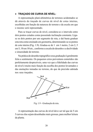 20
••••• TRAÇADO DE CURVA DE NÍVEL:
A representação plani-altimétrica de terrenos acidentados se
dá através do traçado de curvas de nível de cotas inteiras,
escolhidas em função da natureza do terreno e da escala em que
o mesmo será representado.
Para se traçar curvas de nível, considera-se o intervalo entre
dois pontos cotados como possuindo inclinação constante. Liga-
se os dois pontos por um segmento de reta, e daí basta graduar
esta reta como ensinado em geometria, determinando-se os pontos
de cota inteira (Fig. 1.9). Gradua-se de 1 em 1 metro, 2 em 2, 5
em 5, 10 em 10 etc., conforme a escala do desenho e a declividade
e sinuosidade do terreno.
Na prática do desenho topográfico essa graduação é geralmente
feita a sentimento. Os pequenos erros porventura cometidos são
perfeitamente desprezíveis, uma vez que a fidelidade das curvas
de nível é muito mais função da escolha dos pontos levantados e
das anotações tomadas no terreno, do que da precisão adotada
nos seus traçados.
21,4
24,4
22
22
23
23
24
24
24,4
Fig. 1.9 – Graduação de reta.
A representação das curvas de nível deve ser tal que de 5 em
5 curvas elas sejam desenhadas mais grossas, para melhor leitura
da planta.
 