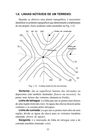 22
1.6. LINHAS NOTÁVEIS DE UM TERRENO:
Quando se observa uma planta topográfica, é necessário
identificarosacidentestopográficosquedeterminarãoaimplantação
de um projeto. Estes acidentes estão mostrados na Fig. 1.12.
85 90 95 100 linha de cumiada
garganta
linha de
talvegue
70
70
75
80
85
9095100
80
75
Fig. 1.12 – Linhas notáveis de um terreno.
Vertente: são as superfícies laterais das elevações ou
depressões (são também chamadas: flancos ou encostas). As
partes mais baixas das vertentes chamam-se fraldas.
Linha de talvegue: é a linha que une os pontos mais baixos
de uma região (leito dos rios). As águas das chuvas descem pelas
vertentes e se escoam pelos talvegues.
Linha de cumiada: é a que une os pontos mais altos de uma
região; divide as águas da chuva para as vertentes (também
chamada: divisor de águas).
Garganta: é a interseção da linha de talvegue com a de
cumiada (também chamada: colo).
 