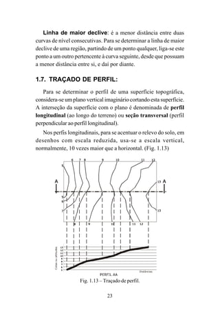23
Linha de maior declive: é a menor distância entre duas
curvas de nível consecutivas. Para se determinar a linha de maior
declive de uma região, partindo de um ponto qualquer, liga-se este
ponto a um outro pertencente à curva seguinte, desde que possuam
a menor distância entre si, e daí por diante.
1.7. TRAÇADO DE PERFIL:
Para se determinar o perfil de uma superfície topográfica,
considera-se um plano vertical imaginário cortando esta superfície.
A interseção da superfície com o plano é denominada de perfil
longitudinal (ao longo do terreno) ou seção transversal (perfil
perpendicular ao perfil longitudinal).
Nos perfis longitudinais, para se acentuar o relevo do solo, em
desenhos com escala reduzida, usa-se a escala vertical,
normalmente, 10 vezes maior que a horizontal. (Fig. 1.13)
Cotasoualtitudes
Distâncias
Fig. 1.13 – Traçado de perfil.
 