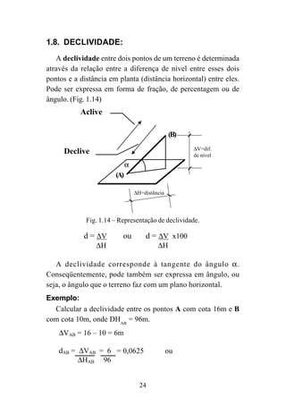 24
(B)
(A)
α
Declive
Aclive
∆V=dif.
de nível
∆H=distância
Fig. 1.14 – Representação de declividade.
1.8. DECLIVIDADE:
A declividade entre dois pontos de um terreno é determinada
através da relação entre a diferença de nível entre esses dois
pontos e a distância em planta (distância horizontal) entre eles.
Pode ser expressa em forma de fração, de percentagem ou de
ângulo. (Fig. 1.14)
A declividade corresponde à tangente do ângulo α.
Conseqüentemente, pode também ser expressa em ângulo, ou
seja, o ângulo que o terreno faz com um plano horizontal.
Exemplo:
Calcular a declividade entre os pontos A com cota 16m e B
com cota 10m, onde DHAB
= 96m.
∆VAB = 16 – 10 = 6m
dAB = ∆VAB = 6 = 1 = 0,0625 ou
∆HAB 96 16
dAB = ∆VAB x 100 = 6 x 100 = 6,25% ou
∆HAB 96
d = ∆V
∆H
ou d = ∆V x100
∆H
24
= 0,0625 ou
 