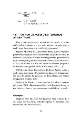 25
1.9. TRAÇADO DE ACESSO EM TERRENOS
ACIDENTADOS:
Para a determinação de traçado de acesso em terrenos
acidentados é preciso que seja determinada, em princípio, a
declividade da rampa que será utilizada para acesso.
Segundo NEUFERT (2002) as rampas planas, que não requerem
pavimentação especial contra deslizamento, devem ter até 10% de
inclinação(1/10ou6º),easrampasdeinclinaçãomédia,quenecessitam
de pavimentação rugosa, para evitar deslizamento, devem ter de 10%
a 17% (1/10 a 1/6 ou 6º a 10º). Para rampas de acesso de garagem, a
inclinaçãodeveserigualouinferiorà20%,ouseja,1/5ou11,3º.
O Código de Obras do município do Rio de Janeiro indica a
declividade máxima de 10% para rampas de acesso de pedestres.
No caso de rampas de garagens, as declividades não podem
ultrapassar o limite de 20%.
Quanto às inclinações de ruas e estradas, dependem de normas
própriasdoDNER–DepartamentoNacionaldeEstradaseRodagem
que variam conforme a largura das ruas e velocidade de circulação.
Exemplo:
Traçar os eixos de acesso para pedestres entre os níveis 10 e
20, a cada curva de nível, partindo do ponto A, utilizando uma
rampa com 10% de declividade.
∆VAB = 16 – 10 = 6m
dAB = ∆VAB = 6 = 1 = 0,0625 ou
∆HAB 96 16
dAB = ∆VAB x 100 = 6 x 100 = 6,25% ou
∆HAB 96
dAB = tg α = 0,0625
α = arc. tg 0,0625 ≅ 3º 35’
= 6,25 ou
 