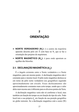 27
2
ORIENTAÇÃO
••••• NORTE VERDADEIRO (Nv
): é o centro da trajetória
aparente descrita pelo sol. É com base no Nv
que se faz a
orientação dos projetos de arquitetura.
• NORTE MAGNÉTICO (Nm
): é para onde apontam as
agulhas das bússolas.
2.1. DECLINAÇÃO MAGNÉTICA (dm
):
É o ângulo existente entre o Norte verdadeiro e o Norte
magnético, para um mesmo ponto. A declinação magnética não é
constante para o mesmo local. O pólo norte magnético desloca-se
em torno do pólo norte verdadeiro (ou geográfico) seguindo
aproximadamente um círculo. Esses deslocamentos são
aproximadamente constantes num certo tempo, sendo que o valor
deles num mesmo ano é diferente para os diversos pontos da Terra.
A declinação magnética varia não só conforme o local, mas
também em função do tempo ou em função do tipo de solo. Todo
local tem a sua própria dm
em função da sua posição geográfica
no globo terrestre. Se a declinação magnética está a oeste (W)
 