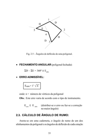 33
Fig. 2.5 – Ângulos de deflexão de uma poligonal.
••••• FECHAMENTO ANGULAR (poligonal fechada):
ΣD – ΣE = 360º ± Eadm
• ERRO ADMISSÍVEL:
onde: n = número de vértices da poligonal
Obs.: Este erro varia de acordo com o tipo de instrumento.
Ecom
≤ E adm
(distribui-se o erro ou faz-se a correção
no maior ângulo)
2.3. CÁLCULO DE ÂNGULO DE RUMO:
Anota-se em uma caderneta, o ângulo de rumo de um dos
alinhamentos da poligonal e os ângulos de deflexão de cada estação
E
D
D
D
D
1
2
3
4
5
Eadm= 1’ n√
 
