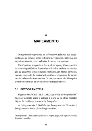 41
3
MAPEAMENTO
O mapeamento apresenta as informações relativas aos aspec-
tos físicos do terreno, como hidrografia, vegetação e relevo, e aos
aspectos culturais, como rodovias, ferrovias e aeroportos.
Contém ainda a toponímia dos acidentes geográficos e pontos
de controle geodésicos. São muito utilizados também na realiza-
ção de cadastros técnicos rurais e urbanos, em planos diretores,
manejo integrado de bacias hidrográficas, programas de sanea-
mento ambiental e zoneamento. Os mapeamentos são feitos prin-
cipalmente através de levantamento fotogramétricos.
3.1 FOTOGRAMETRIA
Segundo MARCHETTI & GARCIA (1989), a Fotogrametria
1
pode ser definida como a ciência e a arte de se obter medidas
dignas de confiança por meio de fotografias.
A Fotogrametria é dividida em Fotogrametria Terrestre e
Fotogrametria Aérea (Aerofotogrametria).
1
Fotogrametria - deriva de três palavras de origem grega, com significados: luz,
descrição e medidas.
 