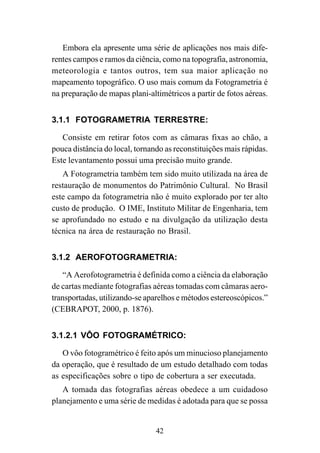 42
Embora ela apresente uma série de aplicações nos mais dife-
rentes campos e ramos da ciência, como na topografia, astronomia,
meteorologia e tantos outros, tem sua maior aplicação no
mapeamento topográfico. O uso mais comum da Fotogrametria é
na preparação de mapas plani-altimétricos a partir de fotos aéreas.
3.1.1 FOTOGRAMETRIA TERRESTRE:
Consiste em retirar fotos com as câmaras fixas ao chão, a
pouca distância do local, tornando as reconstituições mais rápidas.
Este levantamento possui uma precisão muito grande.
A Fotogrametria também tem sido muito utilizada na área de
restauração de monumentos do Patrimônio Cultural. No Brasil
este campo da fotogrametria não é muito explorado por ter alto
custo de produção. O IME, Instituto Militar de Engenharia, tem
se aprofundado no estudo e na divulgação da utilização desta
técnica na área de restauração no Brasil.
3.1.2 AEROFOTOGRAMETRIA:
“A Aerofotogrametria é definida como a ciência da elaboração
de cartas mediante fotografias aéreas tomadas com câmaras aero-
transportadas, utilizando-se aparelhos e métodos estereoscópicos.”
(CEBRAPOT, 2000, p. 1876).
3.1.2.1 VÔO FOTOGRAMÉTRICO:
O vôo fotogramétrico é feito após um minucioso planejamento
da operação, que é resultado de um estudo detalhado com todas
as especificações sobre o tipo de cobertura a ser executada.
A tomada das fotografias aéreas obedece a um cuidadoso
planejamento e uma série de medidas é adotada para que se possa
 