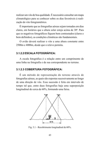 43
realizar um vôo de boa qualidade. É necessário consultar um mapa
climatológico para se conhecer sobre os dias favoráveis à reali-
zação do vôo fotogramétrico.
É importante que as fotografias aéreas sejam tomadas em dias
claros, em horários que a altura solar esteja acima de 30º. Para
que os negativos fotográficos fiquem bem contrastados (claros e
bem definidos), as condições climáticas são fundamentais.
O avião deverá realizar o vôo a uma altura constante entre
2500m e 4000m, desde que o relevo permita.
3.1.2.2 ESCALA FOTOGRÁFICA:
A escala fotográfica é a relação entre um comprimento de
uma linha na fotografia e da sua correspondente no terreno.
3.1.2.3 COBERTURA FOTOGRÁFICA:
É um método de representação do terreno através de
fotografias aéreas, as quais são expostas sucessivamente ao longo
de uma direção de vôo. Essa sucessão é feita em intervalo de
tempo tal que, entre duas fotografias haja uma superposição
longitudinal de cerca de 60%, formando uma faixa.
Fig. 3.1 – Recobrimento longitudinal de 60%.
 