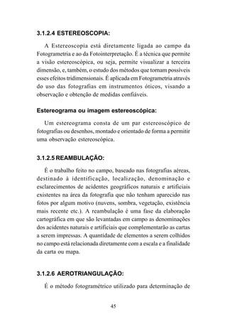 45
3.1.2.4 ESTEREOSCOPIA:
A Estereoscopia está diretamente ligada ao campo da
Fotogrametria e ao da Fotointerpretação. É a técnica que permite
a visão estereoscópica, ou seja, permite visualizar a terceira
dimensão, e, também, o estudo dos métodos que tornam possíveis
esses efeitos tridimensionais. É aplicada em Fotogrametria através
do uso das fotografias em instrumentos óticos, visando a
observação e obtenção de medidas confiáveis.
Estereograma ou imagem estereoscópica:
Um estereograma consta de um par estereoscópico de
fotografias ou desenhos, montado e orientado de forma a permitir
uma observação estereoscópica.
3.1.2.5 REAMBULAÇÃO:
É o trabalho feito no campo, baseado nas fotografias aéreas,
destinado à identificação, localização, denominação e
esclarecimentos de acidentes geográficos naturais e artificiais
existentes na área da fotografia que não tenham aparecido nas
fotos por algum motivo (nuvens, sombra, vegetação, existência
mais recente etc.). A reambulação é uma fase da elaboração
cartográfica em que são levantadas em campo as denominações
dos acidentes naturais e artificiais que complementarão as cartas
a serem impressas. A quantidade de elementos a serem colhidos
no campo está relacionada diretamente com a escala e a finalidade
da carta ou mapa.
3.1.2.6 AEROTRIANGULAÇÃO:
É o método fotogramétrico utilizado para determinação de
 