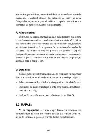46
pontos fotogramétricos, com a finalidade de estabelecer controle
horizontal e vertical através das relações geométricas entre
fotografias adjacentes para densificar o apoio necessário aos
trabalhos de restituição, após o ajustamento.
A. Ajustamento:
Utilizando-se um programa de cálculo e ajustamento que recebe
como dados de entrada as coordenadas instrumentais, são obtidas
as coordenadas ajustadas para todos os pontos do bloco, referidas
ao sistema terrestre. O programa faz uma transformação de
sistemas de maneira que os pontos de gabinete (apoio
fotogramétrico) que possuíam somente coordenadas instrumentais
passem a possuir também coordenadas do sistema de projeção
adotado para a carta UTM.
B. Defeitos:
Estão ligados a problemas com o vôo (o resultado vai depender
das características técnicas do avião e da exatidão da pilotagem):
- falha em acompanhar a linha de vôo pré-determinada (deriva);
- inclinação do avião em relação à linha longitudinal, modifican-
do a altura (TIP);
- inclinação do avião segundo a linha transversal (TILT).
3.2 MAPAS:
Mapa Topográfico – é aquele que fornece a elevação das
características naturais do terreno através das curvas de nível,
além de fornecer a posição correta destas características.
 