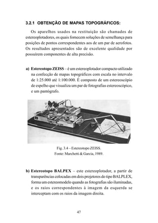 47
3.2.1 OBTENÇÃO DE MAPAS TOPOGRÁFICOS:
Os aparelhos usados na restituição são chamados de
estereoplotadores, os quais fornecem soluções de semelhança para
posições de pontos correspondentes aos de um par de aerofotos.
Os resultados apresentados são de excelente qualidade por
possuírem componentes de alta precisão.
a) Estereotopo ZEISS – é um estereoplotador compacto utilizado
na confecção de mapas topográficos com escala no intervalo
de 1:25.000 até 1:100.000. É composto de um estereoscópio
de espelho que visualiza um par de fotografias estereoscópico,
e um pantógrafo.
Fig. 3.4 – Estereotopo ZEISS.
Fonte: Marchetti & Garcia, 1989.
b) Estereotopo BALPEX – este estereoplotador, a partir de
transparências colocadas em dois projetores do tipo BALPLEX,
forma um estereomodelo quando as fotografias são iluminadas,
e os raios correspondentes à imagem da esquerda se
interceptam com os raios da imagem direita.
 