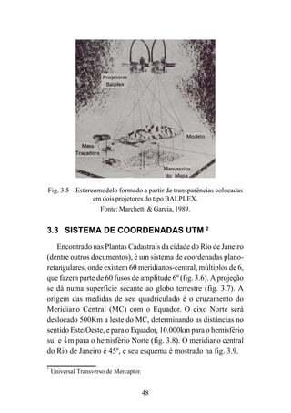 48
Fig. 3.5 – Estereomodelo formado a partir de transparências colocadas
em dois projetores do tipo BALPLEX.
Fonte: Marchetti & Garcia, 1989.
3.3 SISTEMA DE COORDENADAS UTM 2
Encontrado nas Plantas Cadastrais da cidade do Rio de Janeiro
(dentre outros documentos), é um sistema de coordenadas plano-
retangulares, onde existem 60 meridianos-central, múltiplos de 6,
que fazem parte de 60 fusos de amplitude 6º (fig. 3.6). A projeção
se dá numa superfície secante ao globo terrestre (fig. 3.7). A
origem das medidas de seu quadriculado é o cruzamento do
Meridiano Central (MC) com o Equador. O eixo Norte será
deslocado 500Km a leste do MC, determinando as distâncias no
sentido Este/Oeste, e para o Equador, 10.000km para o hemisfério
sul e ↓m para o hemisfério Norte (fig. 3.8). O meridiano central
do Rio de Janeiro é 45º, e seu esquema é mostrado na fig. 3.9.
2
Universal Transverso de Mercaptor.
 