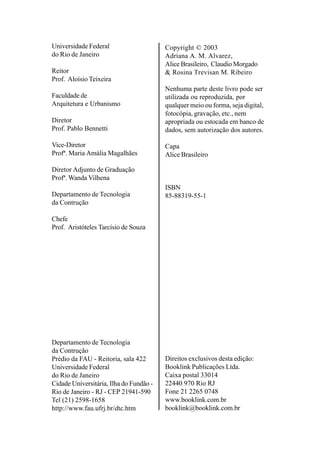Copyright © 2003
Adriana A. M. Alvarez,
Alice Brasileiro, Claudio Morgado
& Rosina Trevisan M. Ribeiro
Nenhuma parte deste livro pode ser
utilizada ou reproduzida, por
qualquer meio ou forma, seja digital,
fotocópia, gravação, etc., nem
apropriada ou estocada em banco de
dados, sem autorização dos autores.
Capa
Alice Brasileiro
ISBN
85-88319-55-1
Direitos exclusivos desta edição:
Booklink Publicações Ltda.
Caixa postal 33014
22440 970 Rio RJ
Fone 21 2265 0748
www.booklink.com.br
booklink@booklink.com.br
Universidade Federal
do Rio de Janeiro
Reitor
Prof. Aloísio Teixeira
Faculdade de
Arquitetura e Urbanismo
Diretor
Prof. Pablo Bennetti
Vice-Diretor
Profª. Maria Amália Magalhães
Diretor Adjunto de Graduação
Profª. Wanda Vilhena
Departamento de Tecnologia
da Contrução
Chefe
Prof. Aristóteles Tarcísio de Souza
Departamento de Tecnologia
da Contrução
Prédio da FAU - Reitoria, sala 422
Universidade Federal
do Rio de Janeiro
Cidade Universitária, Ilha do Fundão -
Rio de Janeiro - RJ - CEP 21941-590
Tel (21) 2598-1658
http://www.fau.ufrj.br/dtc.htm
 