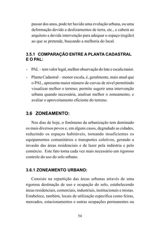 54
passar dos anos, pode ter havido uma evolução urbana, ou uma
deformação devido a deslizamentos de terra, etc., e caberá ao
arquiteto a devida intervenção para adequar o espaço (região)
ao que se pretende, buscando a melhoria do local.
3.5.1 COMPARAÇÃO ENTRE A PLANTA CADASTRAL
E O PAL:
- PAL – tem valor legal, melhor observação do lote e escala maior.
- Planta Cadastral – menor escala, é, geralmente, mais atual que
o PAL, apresenta maior número de curvas de nível permitindo
visualizar melhor o terreno; permite sugerir uma intervenção
urbana quando necessária, analisar melhor o zoneamento, e
avaliar o aproveitamento eficiente do terreno.
3.6 ZONEAMENTO:
Nos dias de hoje, o fenômeno da urbanização tem dominado
os mais diversos povos e, em alguns casos, degradado as cidades,
reduzindo os espaços habitáveis, tornando insuficientes os
equipamentos comunitários e transportes coletivos, gerando a
invasão das áreas residenciais e de lazer pela indústria e pelo
comércio. Este fato torna cada vez mais necessário um rigoroso
controle do uso do solo urbano.
3.6.1 ZONEAMENTO URBANO:
Consiste na repartição das áreas urbanas através de uma
rigorosa destinação de uso e ocupação do solo, estabelecendo
áreas residenciais, comerciais, industriais, institucionais e mistas.
Estabelece, também, locais de utilização específica como feiras,
mercados, estacionamentos e outras ocupações permanentes ou
 