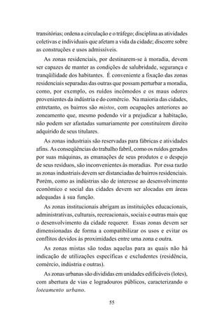55
transitórias; ordena a circulação e o tráfego; disciplina as atividades
coletivas e individuais que afetam a vida da cidade; discorre sobre
as construções e usos admissíveis.
As zonas residenciais, por destinarem-se à moradia, devem
ser capazes de manter as condições de salubridade, segurança e
tranqüilidade dos habitantes. É conveniente a fixação das zonas
residenciais separadas das outras que possam perturbar a moradia,
como, por exemplo, os ruídos incômodos e os maus odores
provenientes da indústria e do comércio. Na maioria das cidades,
entretanto, os bairros são mistos, com ocupações anteriores ao
zoneamento que, mesmo podendo vir a prejudicar a habitação,
não podem ser afastadas sumariamente por constituírem direito
adquirido de seus titulares.
As zonas industriais são reservadas para fábricas e atividades
afins. As conseqüências do trabalho fabril, como os ruídos gerados
por suas máquinas, as emanações de seus produtos e o despejo
de seus resíduos, são inconvenientes às moradias. Por essa razão
as zonas industriais devem ser distanciadas de bairros residenciais.
Porém, como as indústrias são de interesse ao desenvolvimento
econômico e social das cidades devem ser alocadas em áreas
adequadas à sua função.
As zonas institucionais abrigam as instituições educacionais,
administrativas, culturais, recreacionais, sociais e outras mais que
o desenvolvimento da cidade requerer. Essas zonas devem ser
dimensionadas de forma a compatibilizar os usos e evitar os
conflitos devidos às proximidades entre uma zona e outra.
As zonas mistas são todas aquelas para as quais não há
indicação de utilizações específicas e excludentes (residência,
comércio, indústria e outras).
As zonas urbanas são divididas em unidades edificáveis (lotes),
com abertura de vias e logradouros públicos, caracterizando o
loteamento urbano.
 