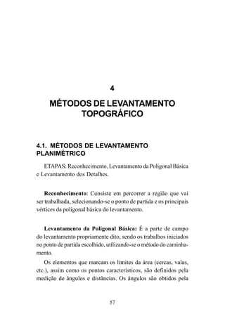 57
4
MÉTODOS DE LEVANTAMENTO
TOPOGRÁFICO
4.1. MÉTODOS DE LEVANTAMENTO
PLANIMÉTRICO
ETAPAS: Reconhecimento, Levantamento da Poligonal Básica
e Levantamento dos Detalhes.
Reconhecimento: Consiste em percorrer a região que vai
ser trabalhada, selecionando-se o ponto de partida e os principais
vértices da poligonal básica do levantamento.
Levantamento da Poligonal Básica: É a parte de campo
do levantamento propriamente dito, sendo os trabalhos iniciados
no ponto de partida escolhido, utilizando-se o método do caminha-
mento.
Os elementos que marcam os limites da área (cercas, valas,
etc.), assim como os pontos característicos, são definidos pela
medição de ângulos e distâncias. Os ângulos são obtidos pela
 