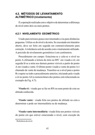62
4.2. MÉTODOS DE LEVANTAMENTO
ALTIMÉTRICO (nivelamento)
É a operação realizada com o objetivo de determinar a diferença
de nível entre dois ou mais pontos.
4.2.1 NIVELAMENTO GEOMÉTRICO
Usado para terrenos pouco movimentados e/ou para distâncias
pequenas. Utiliza-se do nível e da mira. Se executado em itinerário
aberto, deve ser feito em seguida um contranivelamento para
correção. A tolerância será de acordo com o instrumento utilizado.
A precisão do nivelamento geométrico é em centímetros.
Procedimento em campo: Estaciona-se e cala-se o nível no
ponto A efetuando a leitura da mira no RN1
em visada a ré; em
seguida lê-se a mira nos demais pontos visíveis a partir do ponto
A em visada a vante. O último ponto visado a vante do ponto A é
chamado de vante de mudança. Transfere-se o nível para o ponto
B e repete-se todo o procedimento anterior, iniciando pela visada
a ré no ponto A4 (a nomenclatura dos pontos está relacionada ao
exemplo da Fig. 4.7).
Visada ré: visada que se faz no RN ou num ponto de cota ou
altitude conhecida.
Visada vante: visada feita nos pontos de altitude ou cota a
determinar e pode ser intermediária ou de mudança.
Visada vante intermediária: visada feita nos pontos visíveis
do ponto em que estiver estacionado o nível, com exceção da
1
Referência de nível.
 