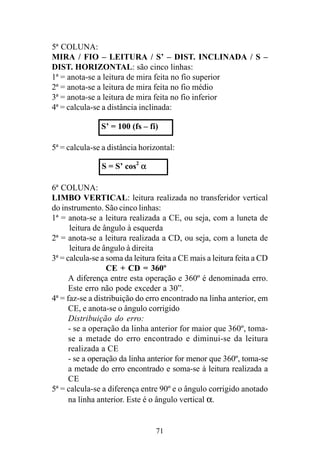 71
5ª COLUNA:
MIRA / FIO – LEITURA / S’ – DIST. INCLINADA / S –
DIST. HORIZONTAL: são cinco linhas:
1ª = anota-se a leitura de mira feita no fio superior
2ª = anota-se a leitura de mira feita no fio médio
3ª = anota-se a leitura de mira feita no fio inferior
4ª = calcula-se a distância inclinada:
5ª = calcula-se a distância horizontal:
6ª COLUNA:
LIMBO VERTICAL: leitura realizada no transferidor vertical
do instrumento. São cinco linhas:
1ª = anota-se a leitura realizada a CE, ou seja, com a luneta de
leitura de ângulo à esquerda
2ª = anota-se a leitura realizada a CD, ou seja, com a luneta de
leitura de ângulo à direita
3ª = calcula-se a soma da leitura feita a CE mais a leitura feita a CD
CE + CD = 360º
A diferença entre esta operação e 360º é denominada erro.
Este erro não pode exceder a 30”.
4ª = faz-se a distribuição do erro encontrado na linha anterior, em
CE, e anota-se o ângulo corrigido
Distribuição do erro:
- se a operação da linha anterior for maior que 360º, toma-
se a metade do erro encontrado e diminui-se da leitura
realizada a CE
- se a operação da linha anterior for menor que 360º, toma-se
a metade do erro encontrado e soma-se à leitura realizada a
CE
5ª = calcula-se a diferença entre 90º e o ângulo corrigido anotado
na linha anterior. Este é o ângulo vertical α.
S’ = 100 (fs – fi)
S = S’ cos2
α
 