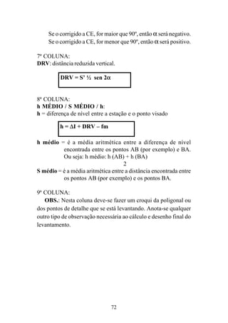 72
Se o corrigido a CE, for maior que 90º, então α será negativo.
Se o corrigido a CE, for menor que 90º, então α será positivo.
7ª COLUNA:
DRV: distância reduzida vertical.
8ª COLUNA:
h MÉDIO / S MÉDIO / h:
h = diferença de nível entre a estação e o ponto visado
h médio = é a média aritmética entre a diferença de nível
encontrada entre os pontos AB (por exemplo) e BA.
Ou seja: h médio: h (AB) + h (BA)
2
S médio = é a média aritmética entre a distância encontrada entre
os pontos AB (por exemplo) e os pontos BA.
9ª COLUNA:
OBS.: Nesta coluna deve-se fazer um croqui da poligonal ou
dos pontos de detalhe que se está levantando. Anota-se qualquer
outro tipo de observação necessária ao cálculo e desenho final do
levantamento.
DRV = S’ ½ sen 2α
h = ∆I + DRV – fm
 