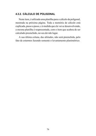 76
4.3.2. CÁLCULO DE POLIGONAL
Neste item, é utilizada uma planilha para o cálculo da poligonal,
mostrada na próxima página. Toda a memória de cálculo está
explicada, passo a passo, e à medida que ele vai se desenvolvendo,
a mesma planilha é reapresentada, com o item que acabou de ser
calculado preenchido, no seu devido lugar.
A sua última coluna, das altitudes, não será preenchida, pelo
fato de estarmos fazendo somente o levantamento planimétrico.
 