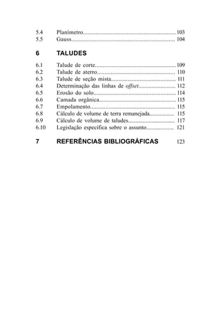 5.4 Planímetro............................................................103
5.5 Gauss.................................................................. 104
6 TALUDES
6.1 Talude de corte.....................................................109
6.2 Talude de aterro................................................... 110
6.3 Talude de seção mista........................................... 111
6.4 Determinação das linhas de offset......................... 112
6.5 Erosão do solo...................................................... 114
6.6 Camada orgânica..................................................115
6.7 Empolamento....................................................... 115
6.8 Cálculo de volume de terra remanejada................. 115
6.9 Cálculo de volume de taludes................................ 117
6.10 Legislação específica sobre o assunto................... 121
7 REFERÊNCIAS BIBLIOGRÁFICAS 123
 