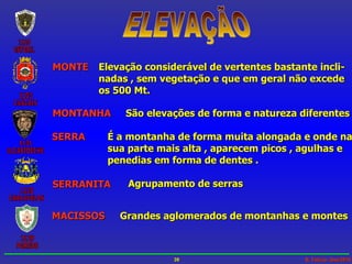 ELEVAÇÃO MONTE Elevação considerável de vertentes bastante incli- nadas , sem vegetação e que em geral não excede os 500 Mt. MONTANHA São elevações de forma e natureza diferentes SERRA É a montanha de forma muita alongada e onde na sua parte mais alta , aparecem picos , agulhas e  penedias em forma de dentes . SERRANITA Agrupamento de serras MACISSOS Grandes aglomerados de montanhas e montes 