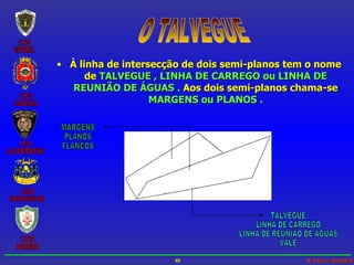 O TALVEGUE À linha de intersecção de dois semi-planos tem o nome de   TALVEGUE , LINHA DE CARREGO ou LINHA DE REUNIÃO DE ÁGUAS .   Aos dois semi-planos chama-se   MARGENS ou PLANOS . TALVEGUE LINHA DE CARREGO LINHA DE REUNIÃO DE ÁGUAS VALE MARGENS PLANOS FLANCOS 