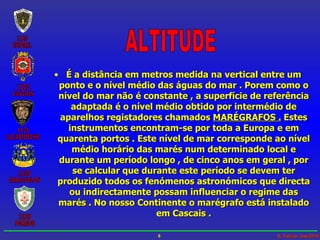 ALTITUDE É a distância em metros medida na vertical entre um ponto e o nível médio das águas do mar . Porem como o nível do mar não é constante , a superfície de referência adaptada é o nível médio obtido por intermédio de aparelhos registadores chamados  MARÉGRAFOS .  Estes instrumentos encontram-se por toda a Europa e em quarenta portos . Este nível de mar corresponde ao nível médio horário das marés num determinado local e durante um período longo , de cinco anos em geral , por se calcular que durante este período se devem ter produzido todos os fenómenos astronómicos que directa ou indirectamente possam influenciar o regime das marés . No nosso Continente o marégrafo está instalado em Cascais . 