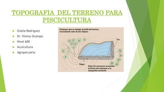 TOPOGRAFIA DEL TERRENO PARA
PISCICULTURA
 Gisela Rodriguez
 Dr. Yimmy Ocampo
 Nivel 600
 Acuicultura
 Agropecuaria
 