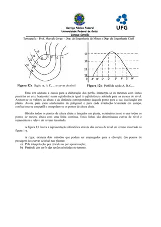 Topografia - Prof. Marcelo Jorge – Dep. de Engenharia de Minas e Dep. de Engenharia Civil




 Figura 12a: Seção A, B, C, ... e curvas de nível           Figura 12b: Perfil da seção A, B, C,...

        Uma vez adotada a escala para a elaboração dos perfis, intercepta-se os mesmos com linhas
paralelas ao eixo horizontal numa eqüidistância igual à eqüidistância adotada para as curvas de nível.
Anotam-se os valores da altura e da distância correspondente daquele ponto para a sua localização em
planta. Assim, para cada alinhamento da poligonal e para cada irradiação levantada em campo,
confecciona-se um perfil e interpolam-se os pontos de altura cheia.

        Obtidos todos os pontos de altura cheia e lançados em planta, o próximo passo é unir todos os
pontos de mesma altura com uma linha contínua. Estas linhas são denominadas curvas de nível e
representam o relevo do terreno levantado.

        A figura 13 ilustra a representação altimétrica através das curvas de nível do terreno mostrado na
figura 1-a.

       A rigor, existem dois métodos que podem ser empregados para a obtenção dos pontos de
passagem das curvas de nível nas plantas:
    a) Pela interpolação: por cálculo ou por aproximação;
    b) Partindo dos perfis das seções niveladas no terreno.
 
