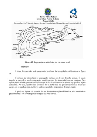 Topografia - Prof. Marcelo Jorge – Dep. de Engenharia de Minas e Dep. de Engenharia Civil




                    Figura 13: Representação altimétrica por curvas de nível

               Exercício:

       A título de exercício, será apresentado o método da interpolação, utilizando-se a figura
14.

       O método da interpolação é empregado partindo-se de um desenho cotado. É usado
quando se procede a um levantamento planialtimétrico de áreas relativamente extensas. Para
aplicação do método, parte-se da hipótese que as declividades entre os pontos topográficos sejam
constantes. Por isso, quanto mais criterioso for o porta-mira no que diz respeito ao local que
deverá ser colocada a mira, melhores serão os resultados no processo de interpolação.

       A partir da figura 14, oriunda de um levantamento planialtimétrico, será mostrado o
procedimento a ser adotado para a interpolação pelo cálculo.
 