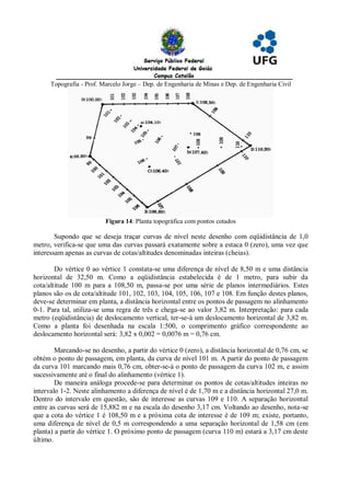 Topografia - Prof. Marcelo Jorge – Dep. de Engenharia de Minas e Dep. de Engenharia Civil




                          Figura 14: Planta topográfica com pontos cotados

        Supondo que se deseja traçar curvas de nível neste desenho com eqüidistância de 1,0
metro, verifica-se que uma das curvas passará exatamente sobre a estaca 0 (zero), uma vez que
interessam apenas as curvas de cotas/altitudes denominadas inteiras (cheias).

        Do vértice 0 ao vértice 1 constata-se uma diferença de nível de 8,50 m e uma distância
horizontal de 32,50 m. Como a eqüidistância estabelecida é de 1 metro, para subir da
cota/altitude 100 m para a 108,50 m, passa-se por uma série de planos intermediários. Estes
planos são os de cota/altitude 101, 102, 103, 104, 105, 106, 107 e 108. Em função destes planos,
deve-se determinar em planta, a distância horizontal entre os pontos de passagem no alinhamento
0-1. Para tal, utiliza-se uma regra de três e chega-se ao valor 3,82 m. Interpretação: para cada
metro (eqüidistância) de deslocamento vertical, ter-se-á um deslocamento horizontal de 3,82 m.
Como a planta foi desenhada na escala 1:500, o comprimento gráfico correspondente ao
deslocamento horizontal será: 3,82 x 0,002 = 0,0076 m = 0,76 cm.

        Marcando-se no desenho, a partir do vértice 0 (zero), a distância horizontal de 0,76 cm, se
obtém o ponto de passagem, em planta, da curva de nível 101 m. A partir do ponto de passagem
da curva 101 marcando mais 0,76 cm, obter-se-á o ponto de passagem da curva 102 m, e assim
sucessivamente até o final do alinhamento (vértice 1).
        De maneira análoga procede-se para determinar os pontos de cotas/altitudes inteiras no
intervalo 1-2. Neste alinhamento a diferença de nível é de 1,70 m e a distância horizontal 27,0 m.
Dentro do intervalo em questão, são de interesse as curvas 109 e 110. A separação horizontal
entre as curvas será de 15,882 m e na escala do desenho 3,17 cm. Voltando ao desenho, nota-se
que a cota do vértice 1 é 108,50 m e a próxima cota de interesse é de 109 m; existe, portanto,
uma diferença de nível de 0,5 m correspondendo a uma separação horizontal de 1,58 cm (em
planta) a partir do vértice 1. O próximo ponto de passagem (curva 110 m) estará a 3,17 cm deste
último.
 