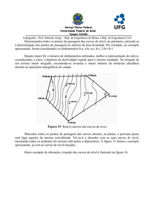 Topografia - Prof. Marcelo Jorge – Dep. de Engenharia de Minas e Dep. de Engenharia Civil
       Determinados todos os pontos de passagem das curvas de nível, no perímetro, procede-se
à determinação dos pontos de passagem no interior da área levantada. Por exemplo, no exemplo
apresentado, foram considerados os alinhamentos 0-a, a-b, a-c, b-c, 2-b e b-1.

       Quanto maior for o número de alinhamentos utilizados, melhor a representação do relevo,
considerando, é claro, a hipótese de declividade regular para o terreno estudado. Na situação de
um terreno muito irregular, recomenda-se levantar o maior número de minúcias (detalhes)
durante as operações topográficas de campo.




                          Figura 15: Relevo através das curvas de nível

        Marcados todos os pontos de passagem das curvas inteiras, na planta, o próximo passo
será ligar aqueles de mesma cota/altitude. Ter-se-á o desenho com as suas curvas de nível,
mostrando todos os acidentes do terreno (elevações e depressões). A figura 15 ilustra o exemplo
apresentado, já com as curvas de nível traçadas.

       Outro exemplo de obtenção e traçado das curvas de nível é ilustrado na figura 16.
 