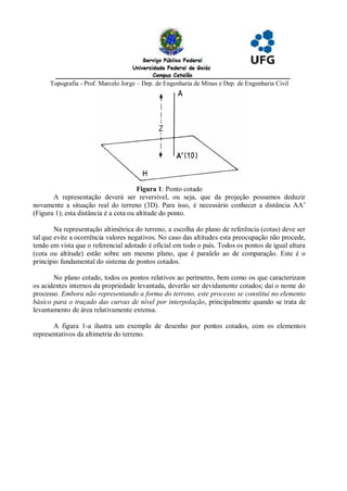 Topografia - Prof. Marcelo Jorge – Dep. de Engenharia de Minas e Dep. de Engenharia Civil




                                       Figura 1: Ponto cotado
       A representação deverá ser reversível, ou seja, que da projeção possamos deduzir
novamente a situação real do terreno (3D). Para isso, é necessário conhecer a distância AA’
(Figura 1); esta distância é a cota ou altitude do ponto.

        Na representação altimétrica do terreno, a escolha do plano de referência (cotas) deve ser
tal que evite a ocorrência valores negativos. No caso das altitudes esta preocupação não procede,
tendo em vista que o referencial adotado é oficial em todo o país. Todos os pontos de igual altura
(cota ou altitude) estão sobre um mesmo plano, que é paralelo ao de comparação. Este é o
princípio fundamental do sistema de pontos cotados.

       No plano cotado, todos os pontos relativos ao perímetro, bem como os que caracterizam
os acidentes internos da propriedade levantada, deverão ser devidamente cotados; daí o nome do
processo. Embora não representando a forma do terreno, este processo se constitui no elemento
básico para o traçado das curvas de nível por interpolação, principalmente quando se trata de
levantamento de área relativamente extensa.

       A figura 1-a ilustra um exemplo de desenho por pontos cotados, com os elementos
representativos da altimetria do terreno.
 