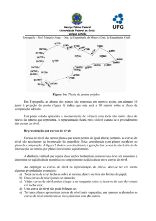 Topografia - Prof. Marcelo Jorge – Dep. de Engenharia de Minas e Dep. de Engenharia Civil




                               Figura 1-a: Planta de pontos cotados

       Em Topografia, as alturas dos pontos são expressas em metros; assim, um número 10
junto à projeção do ponto (figura 1) indica que este está a 10 metros sobre o plano de
comparação adotado.

       Um plano cotado apresenta o inconveniente de oferecer uma idéia não muito clara do
relevo do terreno que representa. A representação ficará mais visível usando-se o procedimento
das curvas de nível.

       Representação por curvas de nível:

        Curvas de nível são curvas planas que unem pontos de igual altura; portanto, as curvas de
nível são resultantes da intersecção da superfície física considerada com planos paralelos ao
plano de comparação. A figura 2 ilustra conceitualmente a geração das curvas de nível através da
intersecção do terreno por planos horizontais eqüidistantes.

      A distância vertical que separa duas seções horizontais consecutivas deve ser constante e
denomina-se eqüidistância numérica ou simplesmente eqüidistância entre curvas de nível.

       Ao empregar as curvas de nível na representação do relevo, deve-se ter em mente
algumas propriedades essenciais:
    a) Toda curva de nível fecha-se sobre si mesma, dentro ou fora dos limites do papel;
    b) Duas curvas de nível jamais se cruzarão;
    c) Várias curvas de nível podem chegar a ser tangentes entre si; trata-se do caso do terreno
       em rocha viva;
    d) Uma curva de nível não pode bifurcar-se;
    e) Terrenos planos apresentam curvas de nível mais espaçadas; em terrenos acidentados as
       curvas de nível encontram-se mais próximas uma das outras.
 