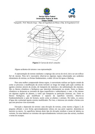 Topografia - Prof. Marcelo Jorge – Dep. de Engenharia de Minas e Dep. de Engenharia Civil




                               Figura 2: Curvas de nível: conceito


       Alguns acidentes do terreno e sua representação:

       A representação do terreno mediante o emprego das curvas de nível, deve ser um reflexo
fiel do mesmo. Para tal é necessário observar-se algumas regras relacionadas aos acidentes
elementares do terreno, ou formas fundamentais, a saber: divisor de águas e thalweg.

       Para uma melhor compreensão destas regras, é conveniente realizar um ligeiro estudo de
como se processa a modificação da crosta terrestre ao longo do tempo pela ação contínua de
agentes externos através da erosão, do transporte de materiais e da sedimentação dos mesmos.
São os fatores climáticos e biológicos que intervêem diretamente na erosão. Entre os fatores
climáticos se destacam as correntes de água (superficiais e subterrâneas), o mar, o frio intenso
em algumas regiões do planeta, o vento que transporta as partículas arenosas, etc. Entre os
fatores biológicos, que modificam o aspecto da superfície terrestre, observa-se
fundamentalmente a ação do homem, assim como as plantas e animais. De todos, os cursos
d’água são o principal agente externo modificador. Por isso, o interesse em estudar a forma com
que este processo vem ocorrendo.

       Elevação e depressão do terreno: uma elevação do terreno, como mostra a figura 2, de
pequena altitude e com forma aproximadamente cônica em sua parte superior, denomina-se
morrote ou morro. As superfícies laterais deste tipo de elevação recebem o nome de ladeira ou
vertente. Se estas ladeiras ou vertentes são aproximadamente verticais (caso das serras), recebem
o nome de escarpas.
 