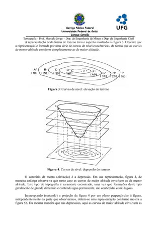 Topografia - Prof. Marcelo Jorge – Dep. de Engenharia de Minas e Dep. de Engenharia Civil
       A representação desta forma de terreno teria o aspecto mostrado na figura 3. Observe que
a representação é formada por uma série de curvas de nível concêntricas, de forma que as curvas
de menor altitude envolvem completamente as de maior altitude.




                        Figura 3: Curvas de nível: elevação do terreno




                        Figura 4: Curvas de nível: depressão do terreno

        O contrário de morro (elevação) é a depressão. Em sua representação, figura 4, de
maneira análoga observa-se que neste caso as curvas de maior altitude envolvem as de menor
altitude. Este tipo de topografia é raramente encontrado, uma vez que formações deste tipo
geralmente de grande dimensão e contendo água permanente, são conhecidas como lagoas.

        Interceptando (cortando) a projeção da figura 4 por um plano perpendicular à figura,
independentemente da parte que observarmos, obtém-se uma representação conforme mostra a
figura 5b. Da mesma maneira que nas depressões, aqui as curvas de maior altitude envolvem as
 