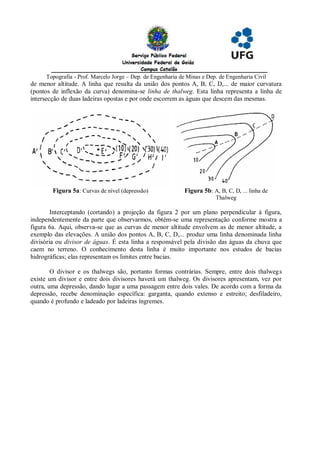 Topografia - Prof. Marcelo Jorge – Dep. de Engenharia de Minas e Dep. de Engenharia Civil
de menor altitude. A linha que resulta da união dos pontos A, B, C, D,... de maior curvatura
(pontos de inflexão da curva) denomina-se linha de thalweg. Esta linha representa a linha de
intersecção de duas ladeiras opostas e por onde escorrem as águas que descem das mesmas.




        Figura 5a: Curvas de nível (depressão)              Figura 5b: A, B, C, D, ... linha de
                                                                         Thalweg

        Interceptando (cortando) a projeção da figura 2 por um plano perpendicular à figura,
independentemente da parte que observarmos, obtém-se uma representação conforme mostra a
figura 6a. Aqui, observa-se que as curvas de menor altitude envolvem as de menor altitude, a
exemplo das elevações. A união dos pontos A, B, C, D,... produz uma linha denominada linha
divisória ou divisor de águas. É esta linha a responsável pela divisão das águas da chuva que
caem no terreno. O conhecimento desta linha é muito importante nos estudos de bacias
hidrográficas; elas representam os limites entre bacias.

        O divisor e os thalwegs são, portanto formas contrárias. Sempre, entre dois thalwegs
existe um divisor e entre dois divisores haverá um thalweg. Os divisores apresentam, vez por
outra, uma depressão, dando lugar a uma passagem entre dois vales. De acordo com a forma da
depressão, recebe denominação específica: garganta, quando extenso e estreito; desfiladeiro,
quando é profundo e ladeado por ladeiras íngremes.
 