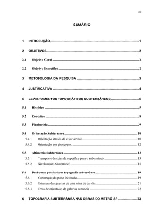 viii
SUMÁRIO
1 INTRODUÇÃO.....................................................................................................1
2 OBJETIVOS.........................................................................................................2
2.1 Objetivo Geral ..............................................................................................................2
2.2 Objetivo Específico.......................................................................................................2
3 METODOLOGIA DA PESQUISA .......................................................................3
4 JUSTIFICATIVA ..................................................................................................4
5 LEVANTAMENTOS TOPOGRÁFICOS SUBTERRÂNEOS................................5
5.1 Histórico ........................................................................................................................5
5.2 Conceitos .......................................................................................................................8
5.3 Planimetria....................................................................................................................9
5.4 Orientação Subterrânea.............................................................................................10
5.4.1 Orientação através de eixo vertical.......................................................................10
5.4.2 Orientação por giroscópio. ...................................................................................12
5.5 Altimetria Subterrânea..............................................................................................13
5.5.1 Transporte de cotas da superfície para o subterrâneo...........................................13
5.5.2 Nivelamento Subterrâneo .....................................................................................15
5.6 Problemas possíveis em topografia subterrânea......................................................19
5.6.1 Construção do plano inclinado .............................................................................19
5.6.2 Estrutura das galerias de uma mina de carvão......................................................21
5.6.3 Erros de orientação de galerias ou túneis .............................................................22
6 TOPOGRAFIA SUBTERRÂNEA NAS OBRAS DO METRÔ-SP ......................23
 