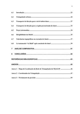 ix
6.1 Introdução...................................................................................................................23
6.2 Triangulação urbana..................................................................................................24
6.3 Transporte de direção para o nível subterrâneo .....................................................27
6.4 Transporte de direção para a região pressurizada do túnel...................................33
6.5 Poços testemunhas......................................................................................................34
6.6 Dirigibilidade do Shield .............................................................................................35
6.7 Tolerâncias topográficas na execução de túneis ......................................................37
6.8 Levantamento “As Built” após conclusão do túnel .................................................39
7 ANÁLISE COMPARATIVA................................................................................41
8 CONCLUSÕES..................................................................................................42
REFERÊNCIAS BIBLIOGRÁFICAS.........................................................................43
ANEXOS ...................................................................................................................45
Anexo 1 – Mapa de Localização da Rede de Triangulação do Metrô-SP .........................46
Anexo 2 – Coordenadas da Triangulação ............................................................................47
Anexo 3 – Nivelamento de precisão ......................................................................................55
 
